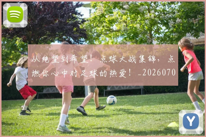 从绝望到希望！点球大战集锦，点燃你心中对足球的热爱！_20260704164938