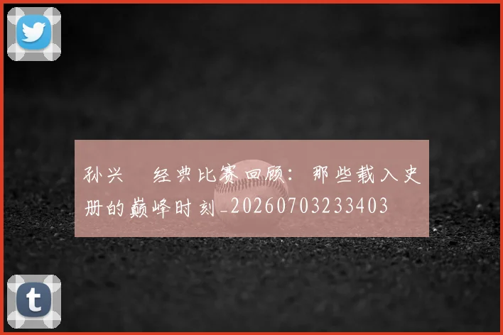 孙兴慜经典比赛回顾：那些载入史册的巅峰时刻_20260703233403