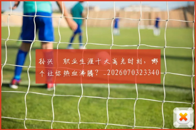 孙兴慜职业生涯十大高光时刻，哪个让你热血沸腾？_20260703233406
