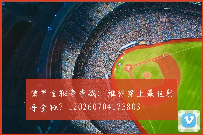 德甲金靴争夺战：谁将穿上最佳射手金靴？_20260704173803