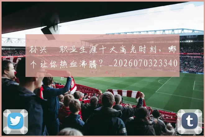 孙兴慜职业生涯十大高光时刻，哪个让你热血沸腾？_20260703233406
