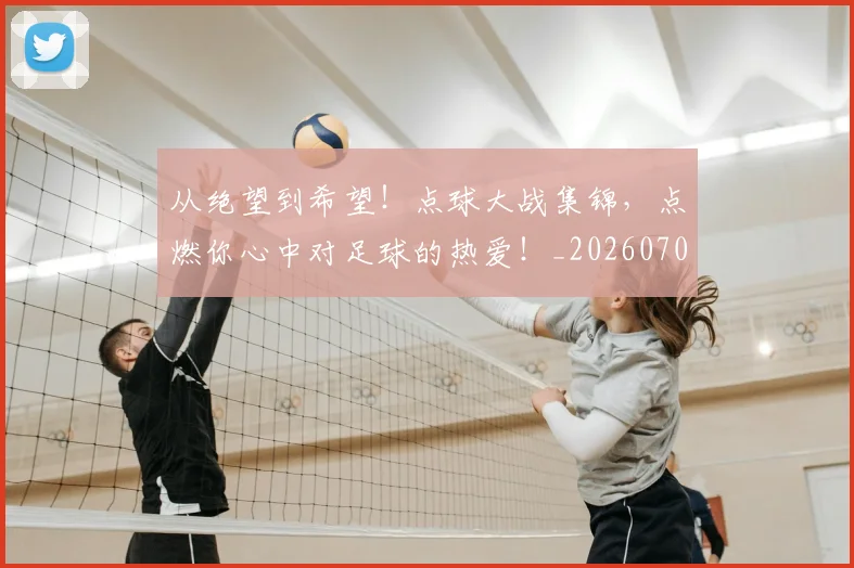 从绝望到希望！点球大战集锦，点燃你心中对足球的热爱！_20260704164938