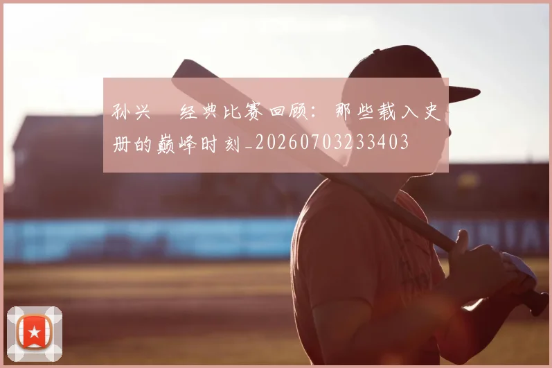 孙兴慜经典比赛回顾：那些载入史册的巅峰时刻_20260703233403